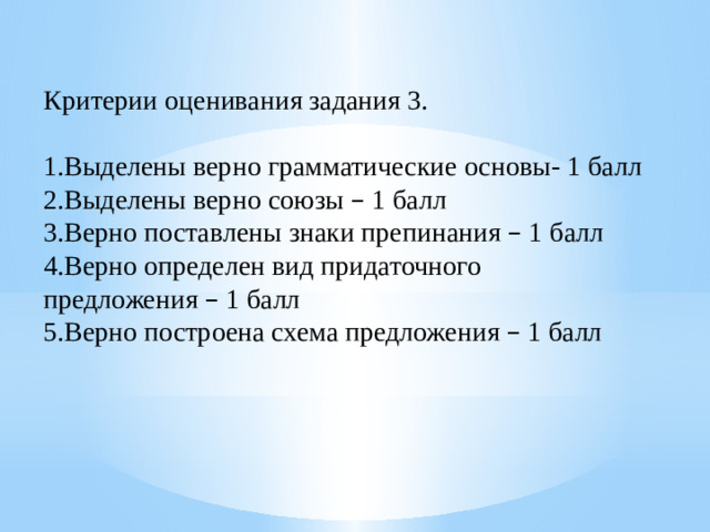 Критерии оценивания задания 3. 1.Выделены верно грамматические основы- 1 балл 2.Выделены верно союзы – 1 балл 3.Верно поставлены знаки препинания – 1 балл 4.Верно определен вид придаточного предложения – 1 балл 5.Верно построена схема предложения – 1 балл