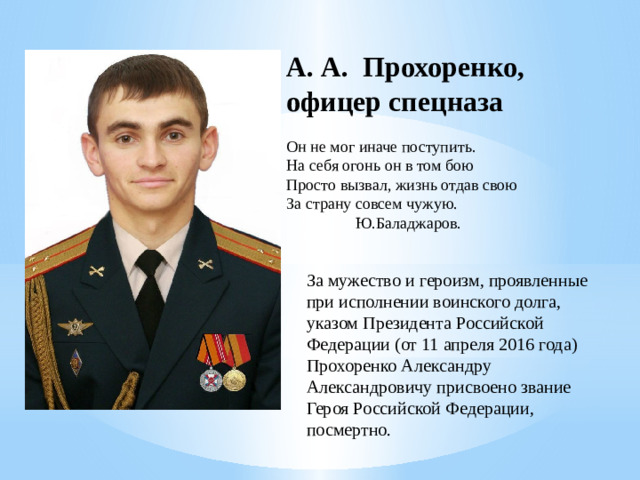 А. А. Прохоренко, офицер спецназа Он не мог иначе поступить. На себя огонь он в том бою Просто вызвал, жизнь отдав свою За страну совсем чужую.  Ю.Баладжаров. За мужество и героизм, проявленные при исполнении воинского долга, указом Президента Российской Федерации (от 11 апреля 2016 года) Прохоренко Александру Александровичу присвоено звание Героя Российской Федерации, посмертно.