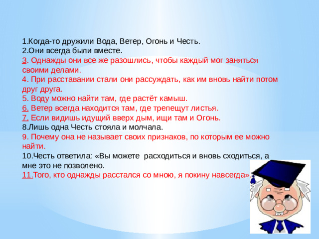 1.Когда-то дружили Вода, Ветер, Огонь и Честь. 2.Они всегда были вместе. 3 . Однажды они все же разошлись, чтобы каждый мог заняться своими делами. 4. При расставании стали они рассуждать, как им вновь найти потом друг друга. 5. Воду можно найти там, где растёт камыш. 6. Ветер всегда находится там, где трепещут листья. 7. Если видишь идущий вверх дым, ищи там и Огонь. 8.Лишь одна Честь стояла и молчала. 9. Почему она не называет своих признаков, по которым ее можно найти. 10.Честь ответила: «Вы можете расходиться и вновь сходиться, а мне это не позволено. 11. Того, кто однажды расстался со мною, я покину навсегда».