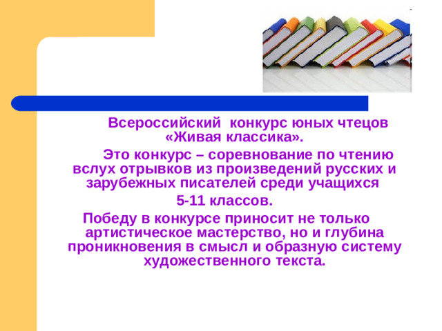 Всероссийский конкурс юных чтецов «Живая классика».   Это конкурс – соревнование по чтению вслух отрывков из произведений русских и зарубежных писателей среди учащихся 5-11 классов. Победу в конкурсе приносит не только артистическое мастерство, но и глубина проникновения в смысл и образную систему художественного текста.