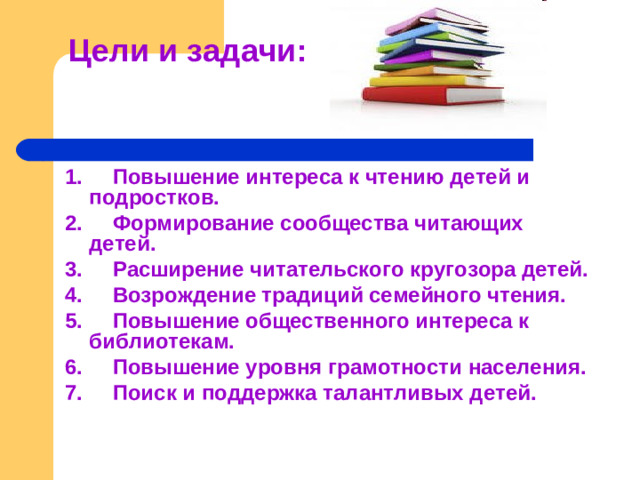 Цели и задачи:   1. Повышение интереса к чтению детей и подростков. 2. Формирование сообщества читающих детей. 3. Расширение читательского кругозора детей. 4. Возрождение традиций семейного чтения. 5. Повышение общественного интереса к библиотекам. 6. Повышение уровня грамотности населения. 7. Поиск и поддержка талантливых детей.