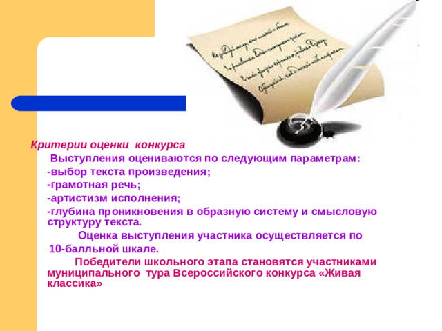 Критерии оценки конкурса:   Выступления оцениваются по следующим параметрам:  - выбор текста произведения;  - грамотная речь;  - артистизм исполнения;  - глубина проникновения в образную систему и смысловую структуру текста.    Оценка выступления участника осуществляется по  10-балльной шкале.   Победители школьного этапа становятся участниками муниципального тура Всероссийского конкурса «Живая классика»