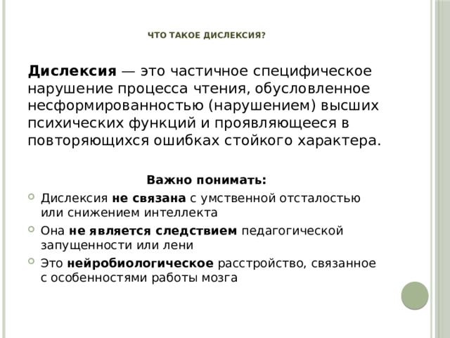 Что такое дислексия?   Дислексия  — это частичное специфическое нарушение процесса чтения, обусловленное несформированностью (нарушением) высших психических функций и проявляющееся в повторяющихся ошибках стойкого характера. Важно понимать:
