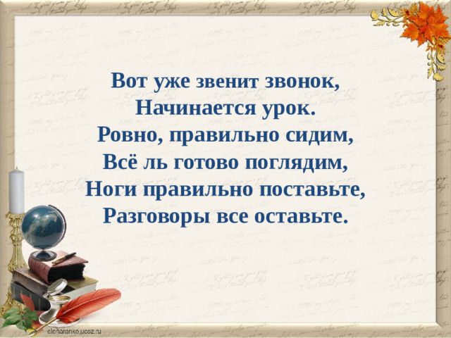 Вот уже звенит звонок,  Начинается урок.  Ровно, правильно сидим,  Всё ль готово поглядим,  Ноги правильно поставьте,  Разговоры все оставьте.