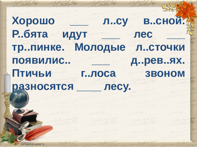 Хорошо ___ л..су в..сной. Р..бята идут ___ лес ___ тр..пинке. Молодые л..сточки появилис.. ___ д..рев..ях. Птичьи г..лоса звоном разносятся ____ лесу.