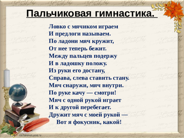 Пальчиковая гимнастика.    Ловко с мячиком играем И предлоги называем. По ладони мяч кружит, От нее теперь бежит. Между пальцев подержу И в ладошку положу. Из руки его достану, Справа, слева ставить стану. Мяч снаружи, мяч внутри. По руке качу — смотри! Мяч с одной рукой играет И к другой перебегает. Дружит мяч с моей рукой —  Вот я фокусник, какой!