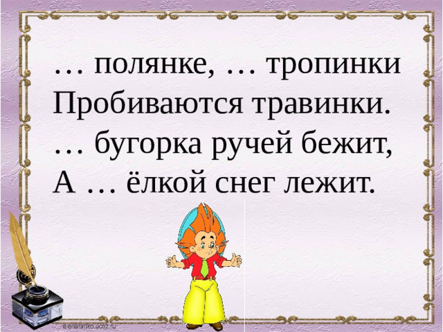 … полянке, … тропинки Пробиваются травинки. … бугорка ручей бежит, А … ёлкой снег лежит.