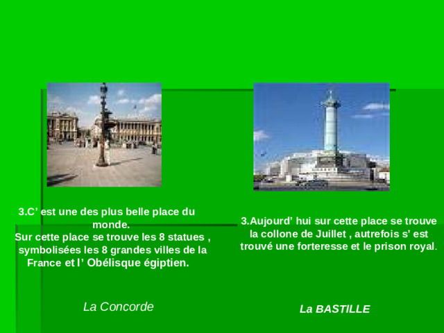 3.C’ est une des plus belle place du monde. Sur cette place se trouve les 8 statues , symbolisées les 8 grandes villes de la France  et l’  Obélisque égiptien . 3.Aujourd’ hui sur cette place se trouve la collone de Juillet , autrefois s’ est trouvé une forteresse et le prison royal . La Concorde La BASTILLE