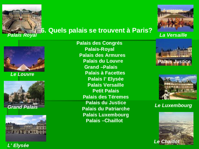 6. Quels palais se trouvent à Paris?  Palais des Congrés Palais-Royal  Palais des Armures  Palais du Louvre  Grand –Palais  Palais à Facettes  Palais l’ Elysée  Palais Versaille  Petit Palais  Palais des Téremes  Palais du Justice  Palais du Patriarche  Palais Luxembourg  Palais –Chaillot  Palais  Royal La Versaille Palais  Justice Le  Louvre Le Luxembourg Grand  Palais Le Chaillot L’  Elysée