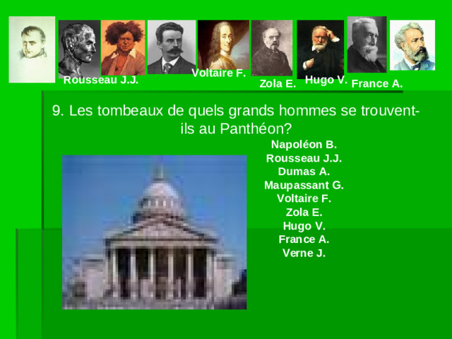 Voltaire F. Rousseau J.J. Hugo V. Zola E. France A. 9. Les tombeaux de quels grands hommes se trouvent-ils au Panthéon?    Napoléon B.    Rousseau J.J.    Dumas A.    Maupassant G.    Voltaire F.    Zola E.    Hugo V.    France A.    Verne J.