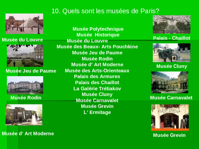 10. Quels sont les musées de Paris?  Musée Polytechnique     Musée Historique   Mus ée du Louvre    Musée des Beaux- Arts Pouchkine    Mus é e Jeu de Paume    Musée Rodin    Musée d’ Art Moderne    Musée des Arts-Orienteaux    Palais des Armures    Palais des Chaillot    La Galérie Trétiakov    Musée Cluny    Musée Carnavalet    Musée Grevin    L’ Ermitage Palais - Chaillot Musée du Louvre Mus é e Cluny Musée Jeu de Paume Musée Rodin Musée Carnavalet Musée d’ Art Moderne Musée Grevin