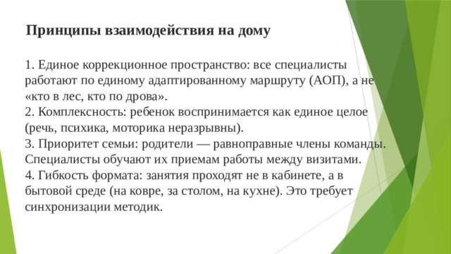 Принципы взаимодействия на дому 1. Единое коррекционное пространство: все специалисты работают по единому адаптированному маршруту (АОП), а не «кто в лес, кто по дрова».  2. Комплексность: ребенок воспринимается как единое целое (речь, психика, моторика неразрывны).  3. Приоритет семьи: родители — равноправные члены команды. Специалисты обучают их приемам работы между визитами.  4. Гибкость формата: занятия проходят не в кабинете, а в бытовой среде (на ковре, за столом, на кухне). Это требует синхронизации методик.