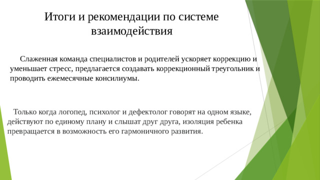 Итоги и рекомендации по системе взаимодействия  Слаженная команда специалистов и родителей ускоряет коррекцию и уменьшает стресс, предлагается создавать коррекционный треугольник и проводить ежемесячные консилиумы.  Только когда логопед, психолог и дефектолог говорят на одном языке, действуют по единому плану и слышат друг друга, изоляция ребенка превращается в возможность его гармоничного развития.