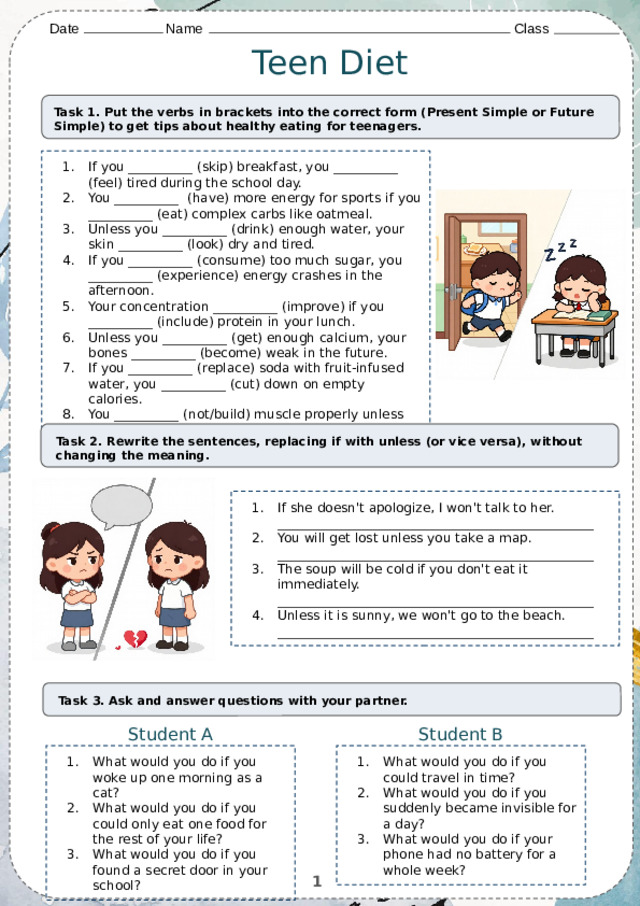 Date    Name          Class Teen Diet Task 1. Put the verbs in brackets into the correct form (Present Simple or Future Simple) to get tips about healthy eating for teenagers. If you __________ (skip) breakfast, you __________ (feel) tired during the school day. You __________ (have) more energy for sports if you __________ (eat) complex carbs like oatmeal. Unless you __________ (drink) enough water, your skin __________ (look) dry and tired. If you __________ (consume) too much sugar, you __________ (experience) energy crashes in the afternoon. Your concentration __________ (improve) if you __________ (include) protein in your lunch. Unless you __________ (get) enough calcium, your bones __________ (become) weak in the future. If you __________ (replace) soda with fruit-infused water, you __________ (cut) down on empty calories. You __________ (not/build) muscle properly unless you __________ (eat) enough protein after workouts. Task 2. Rewrite the sentences, replacing if with unless (or vice versa), without changing the meaning. If she doesn't apologize, I won't talk to her. _________________________________________________ You will get lost unless you take a map. _________________________________________________ The soup will be cold if you don't eat it immediately. _________________________________________________ Unless it is sunny, we won't go to the beach. _________________________________________________ Task 3. Ask and answer questions with your partner. Student A Student B What would you do if you woke up one morning as a cat? What would you do if you could only eat one food for the rest of your life? What would you do if you found a secret door in your school? What would you do if you could travel in time? What would you do if you suddenly became invisible for a day? What would you do if your phone had no battery for a whole week? 1