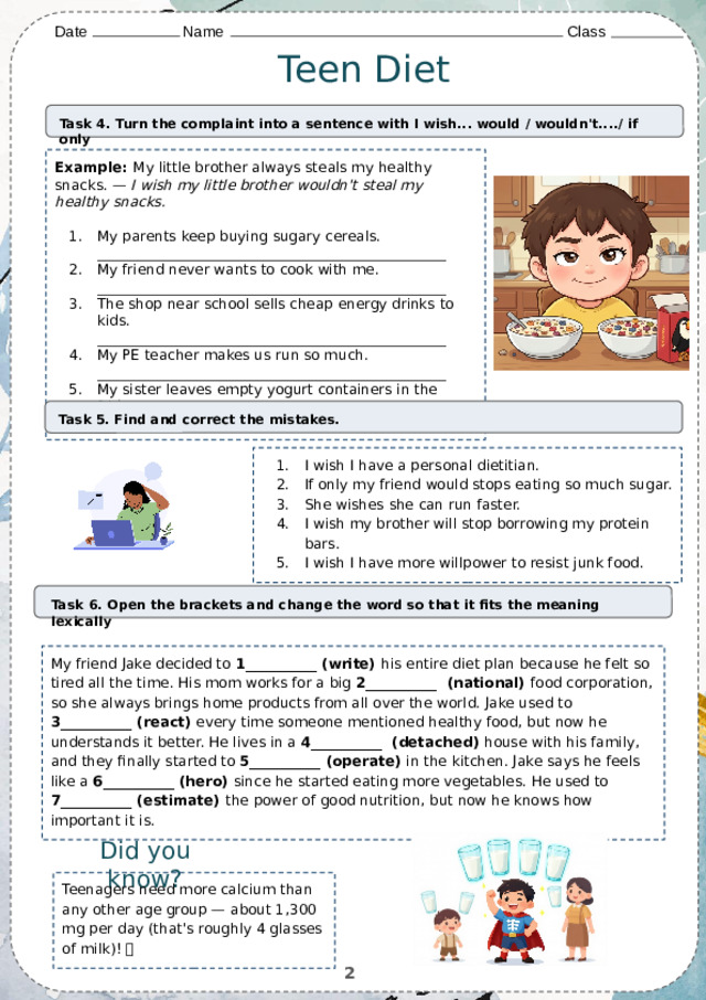 Date    Name          Class Teen Diet Task 4. Turn the complaint into a sentence with I wish... would / wouldn't..../ if only Example: My little brother always steals my healthy snacks. — I wish my little brother wouldn't steal my healthy snacks.  My parents keep buying sugary cereals. _________________________________________________ My friend never wants to cook with me. _________________________________________________ The shop near school sells cheap energy drinks to kids. _________________________________________________ My PE teacher makes us run so much. _________________________________________________ My sister leaves empty yogurt containers in the fridge. _________________________________________________ Task 5. Find and correct the mistakes. I wish I have a personal dietitian. If only my friend would stops eating so much sugar. She wishes she can run faster. I wish my brother will stop borrowing my protein bars. I wish I have more willpower to resist junk food. Task 6. Open the brackets and change the word so that it fits the meaning lexically My friend Jake decided to 1__________ (write) his entire diet plan because he felt so tired all the time. His mom works for a big 2__________  (national) food corporation, so she always brings home products from all over the world. Jake used to 3__________ (react) every time someone mentioned healthy food, but now he understands it better. He lives in a 4__________  (detached) house with his family, and they finally started to 5__________ (operate) in the kitchen. Jake says he feels like a 6__________ (hero) since he started eating more vegetables. He used to 7__________ (estimate) the power of good nutrition, but now he knows how important it is. Did you know? Teenagers need more calcium than any other age group — about 1,300 mg per day (that's roughly 4 glasses of milk)! 🥛 2