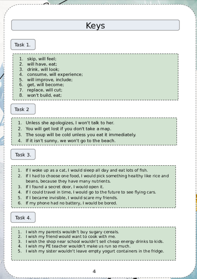 Keys Task 1. skip, will feel; will have, eat; drink, will look; consume, will experience; will improve, include; get, will become; replace, will cut; won't build, eat; Task 2 Unless she apologizes, I won't talk to her. You will get lost if you don't take a map. The soup will be cold unless you eat it immediately. If it isn't sunny, we won't go to the beach. Task 3. If I woke up as a cat, I would sleep all day and eat lots of fish. If I had to choose one food, I would pick something healthy like rice and beans, because they have many nutrients. If I found a secret door, I would open it. If I could travel in time, I would go to the future to see flying cars. If I became invisible, I would scare my friends. If my phone had no battery, I would be bored. Task 4. I wish my parents wouldn't buy sugary cereals. I wish my friend would want to cook with me. I wish the shop near school wouldn't sell cheap energy drinks to kids. I wish my PE teacher wouldn't make us run so much. I wish my sister wouldn't leave empty yogurt containers in the fridge. 4