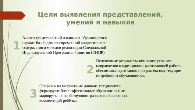 Цели выявления представлений, умений и навыков Анализ представлений и навыков обучающегося служит базой для своевременной корректировки содержания и методов реализации Специальной Индивидуальной Программы Развития (СИПР). 1 Полученные результаты помогают уточнить направления коррекционно-развивающей работы, обеспечивая адаптацию программы под текущие потребности обучающегося. 2 Опираясь на полученные данные, специалисты формируют более эффективные образовательные маршруты, способствующие развитию жизненных компетенций ребёнка. 3