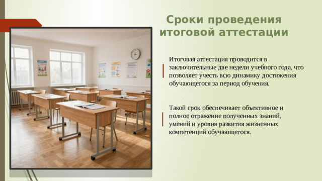 Сроки проведения итоговой аттестации Итоговая аттестация проводится в заключительные две недели учебного года, что позволяет учесть всю динамику достижения обучающегося за период обучения. Такой срок обеспечивает объективное и полное отражение полученных знаний, умений и уровня развития жизненных компетенций обучающегося.
