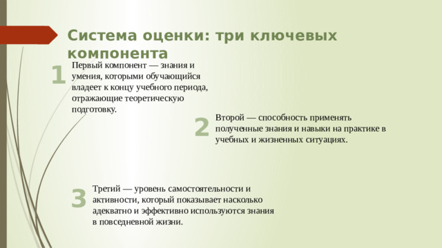 Система оценки: три ключевых компонента Первый компонент — знания и умения, которыми обучающийся владеет к концу учебного периода, отражающие теоретическую подготовку. 1 2 Второй — способность применять полученные знания и навыки на практике в учебных и жизненных ситуациях. Третий — уровень самостоятельности и активности, который показывает насколько адекватно и эффективно используются знания в повседневной жизни. 3