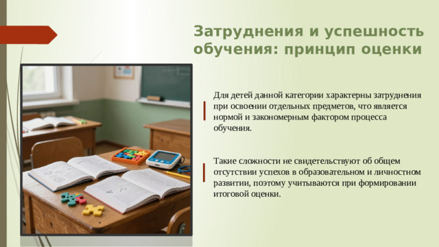Затруднения и успешность обучения: принцип оценки Для детей данной категории характерны затруднения при освоении отдельных предметов, что является нормой и закономерным фактором процесса обучения. Такие сложности не свидетельствуют об общем отсутствии успехов в образовательном и личностном развитии, поэтому учитываются при формировании итоговой оценки.
