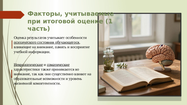 Факторы, учитываемые при итоговой оценке (1 часть) Оценка результатов учитывает особенности психического состояния обучающегося , влияющие на внимание, память и восприятие учебной информации. Неврологические и соматические характеристики также принимаются во внимание, так как они существенно влияют на образовательные возможности и уровень жизненной компетентности.
