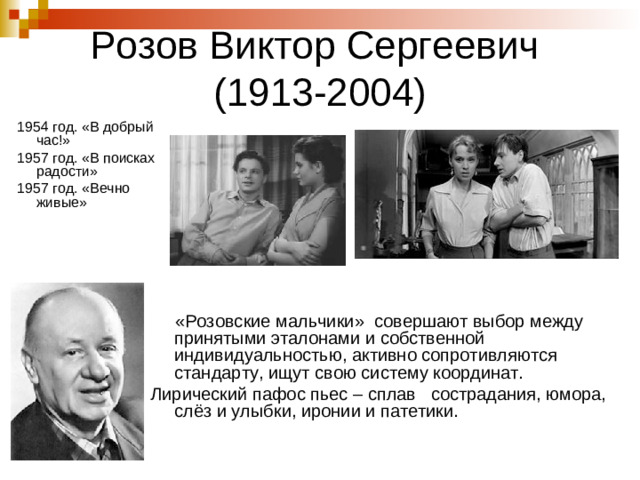 Розов Виктор Сергеевич  (1913-2004) 1954 год. «В добрый час!» 1957 год. «В поисках радости» 1957 год. «Вечно живые»  «Розовские мальчики» совершают выбор между принятыми эталонами и собственной индивидуальностью, активно сопротивляются стандарту, ищут свою систему координат. Лирический пафос пьес – сплав сострадания, юмора, слёз и улыбки, иронии и патетики.