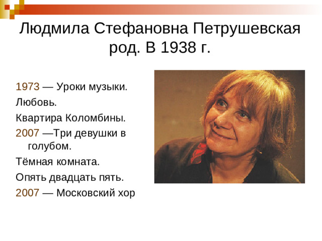 Людмила Стефановна Петрушевская  род. В 1938 г. 1973 — Уроки музыки. Любовь. Квартира Коломбины. 2007  —Три девушки в голубом. Тёмная комната. Опять двадцать пять. 2007  — Московский хор