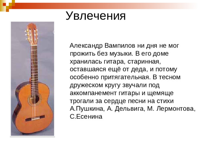 Увлечения  Александр Вампилов ни дня не мог прожить без музыки. В его доме хранилась гитара, старинная, оставшаяся ещё от деда, и потому особенно притягательная. В тесном дружеском кругу звучали под аккомпанемент гитары и щемяще трогали за сердце песни на стихи А.Пушкина, А. Дельвига, М. Лермонтова, С.Есенина