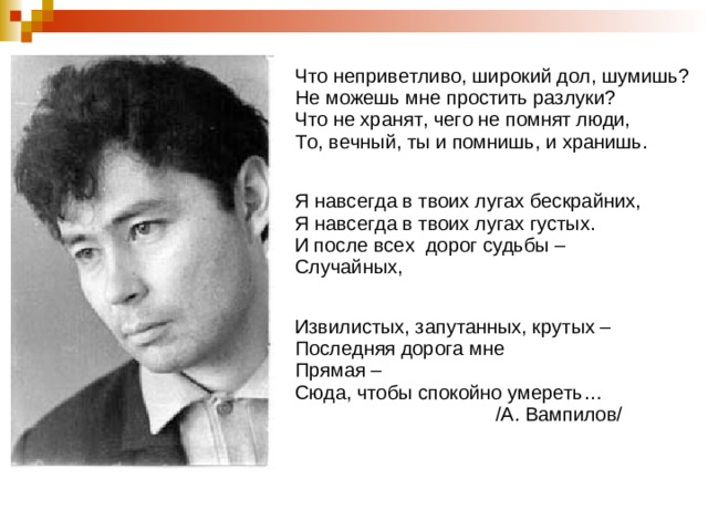 е Что неприветливо, широкий дол, шумишь? Не можешь мне простить разлуки? Что не хранят, чего не помнят люди, То, вечный, ты и помнишь, и хранишь. Я навсегда в твоих лугах бескрайних, Я навсегда в твоих лугах густых. И после всех дорог судьбы – Случайных, Извилистых, запутанных, крутых – Последняя дорога мне Прямая – Сюда, чтобы спокойно умереть…  /А. Вампилов/