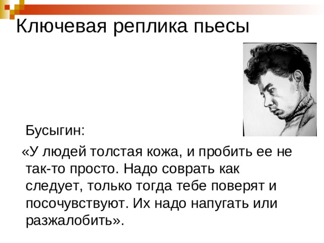 Ключевая реплика пьесы  Бусыгин:  «У людей толстая кожа, и пробить ее не так-то просто. Надо соврать как следует, только тогда тебе поверят и посочувствуют. Их надо напугать или разжалобить».