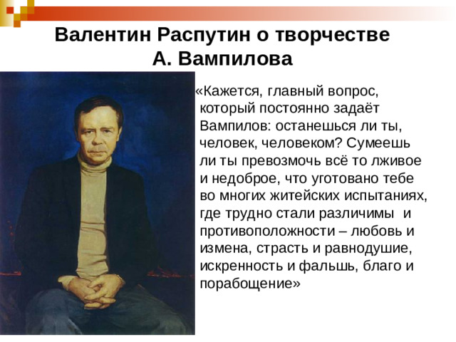 Валентин Распутин о творчестве  А. Вампилова  «Кажется, главный вопрос, который постоянно задаёт Вампилов: останешься ли ты, человек, человеком? Сумеешь ли ты превозмочь всё то лживое и недоброе, что уготовано тебе во многих житейских испытаниях, где трудно стали различимы и противоположности – любовь и измена, страсть и равнодушие, искренность и фальшь, благо и порабощение»