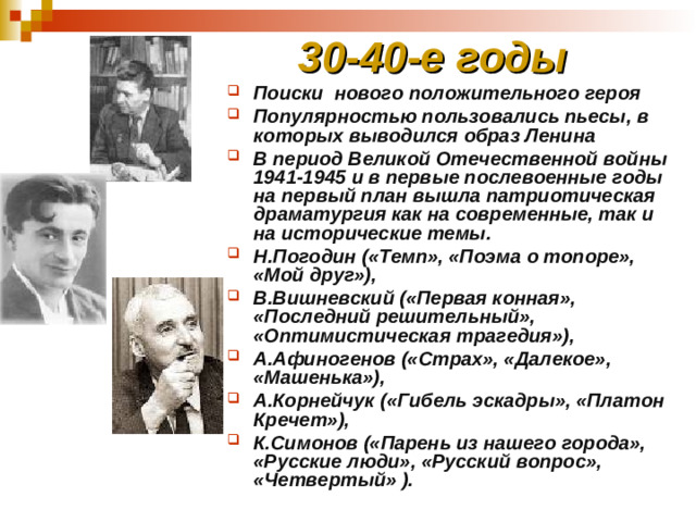 30-40-е годы Поиски нового положительного героя Популярностью пользовались пьесы, в которых выводился образ Ленина В период Великой Отечественной войны 1941-1945 и в первые послевоенные годы на первый план вышла патриотическая драматургия как на современные, так и на исторические темы. Н.Погодин («Темп», «Поэма о топоре», «Мой друг»), В.Вишневский («Первая конная», «Последний решительный», «Оптимистическая трагедия»), А.Афиногенов («Страх», «Далекое», «Машенька»), А.Корнейчук («Гибель эскадры», «Платон Кречет»), К.Симонов («Парень из нашего города», «Русские люди», «Русский вопрос», «Четвертый» ).