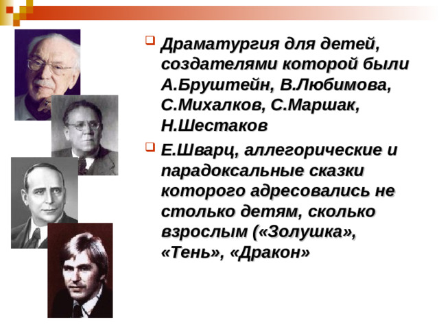 Драматургия для детей, создателями которой были А.Бруштейн, В.Любимова, С.Михалков, С.Маршак, Н.Шестаков Е.Шварц, аллегорические и парадоксальные сказки которого адресовались не столько детям, сколько взрослым («Золушка», «Тень», «Дракон»