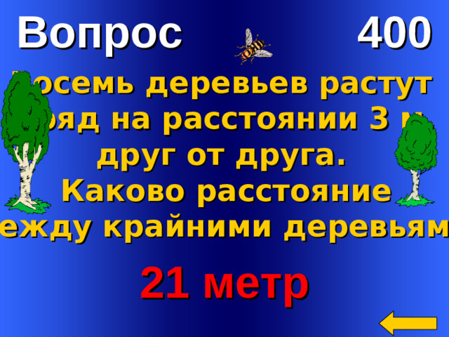 Вопрос 400 Восемь деревьев растут в ряд на расстоянии 3 м. друг от друга. Каково расстояние  между крайними деревьями?  21 метр Welcome to Power Jeopardy   © Don Link, Indian Creek School, 2004 You can easily customize this template to create your own Jeopardy game. Simply follow the step-by-step instructions that appear on Slides 1-3.