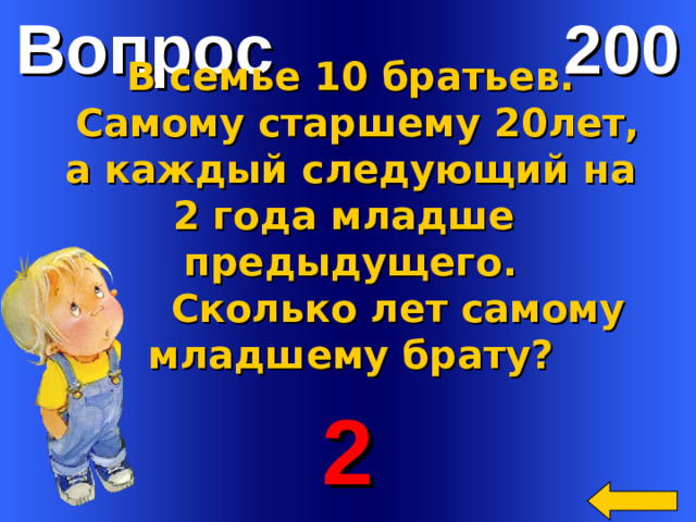 Вопрос 200 В семье 10 братьев.  Самому старшему 20лет,  а каждый следующий на 2 года младше предыдущего.  Сколько лет самому младшему брату?   2 Welcome to Power Jeopardy   © Don Link, Indian Creek School, 2004 You can easily customize this template to create your own Jeopardy game. Simply follow the step-by-step instructions that appear on Slides 1-3.