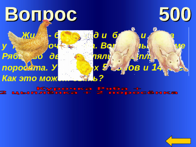 Вопрос 500  Жили - были дед и баба, и была у них курочка Ряба. Вот только кроме Рябы во дворе гуляли цыплята и поросята. У них всех 5 голов и 14 ног . Как это может быть?      Welcome to Power Jeopardy   © Don Link, Indian Creek School, 2004 You can easily customize this template to create your own Jeopardy game. Simply follow the step-by-step instructions that appear on Slides 1-3.