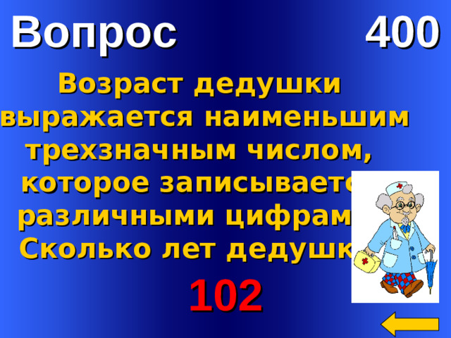 Вопрос 400    Возраст дедушки  выражается наименьшим  трехзначным числом, которое записывается различными цифрами.  Сколько лет дедушке? Welcome to Power Jeopardy   © Don Link, Indian Creek School, 2004 You can easily customize this template to create your own Jeopardy game. Simply follow the step-by-step instructions that appear on Slides 1-3. 102