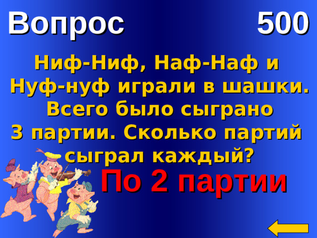 Вопрос 500 Ниф-Ниф, Наф-Наф и Нуф-нуф играли в шашки.  Всего было сыграно 3 партии. Сколько партий сыграл каждый?  По 2 партии Welcome to Power Jeopardy   © Don Link, Indian Creek School, 2004 You can easily customize this template to create your own Jeopardy game. Simply follow the step-by-step instructions that appear on Slides 1-3.