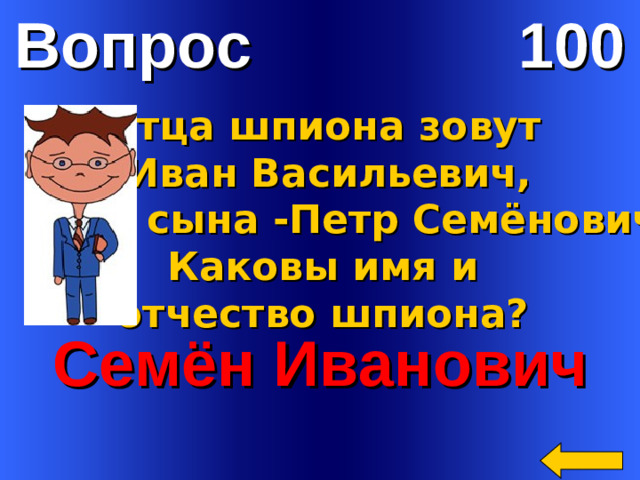Вопрос 100 Отца шпиона зовут  Иван Васильевич,  а сына -Петр Семёнович.  Каковы имя и отчество шпиона? Семён Иванович Welcome to Power Jeopardy   © Don Link, Indian Creek School, 2004 You can easily customize this template to create your own Jeopardy game. Simply follow the step-by-step instructions that appear on Slides 1-3.