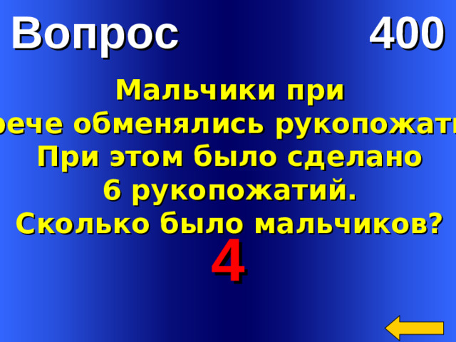 Вопрос 400 Мальчики при  встрече обменялись рукопожатием. При этом было сделано  6 рукопожатий. Сколько было мальчиков? 4 Welcome to Power Jeopardy   © Don Link, Indian Creek School, 2004 You can easily customize this template to create your own Jeopardy game. Simply follow the step-by-step instructions that appear on Slides 1-3.