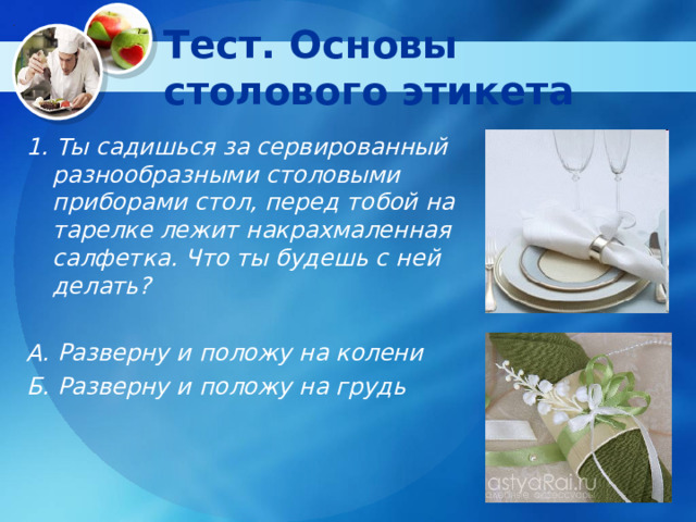 Тест. Основы столового этикета 1. Ты садишься за сервированный разнообразными столовыми приборами стол, перед тобой на тарелке лежит накрахмаленная салфетка. Что ты будешь с ней делать?  А. Разверну и положу на колени Б. Разверну и положу на грудь