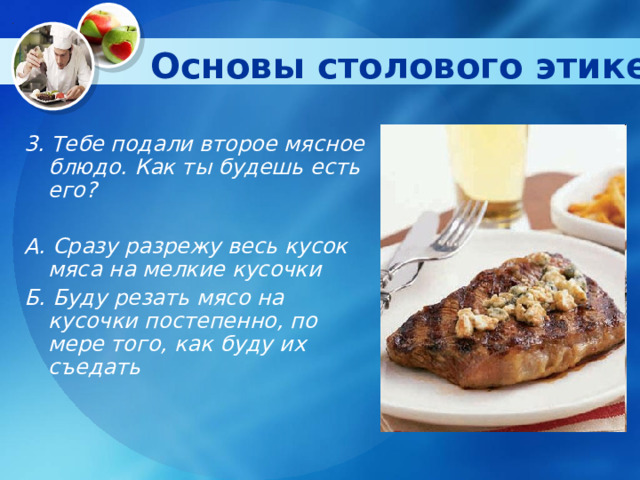 Основы столового этикета   3. Тебе подали второе мясное блюдо. Как ты будешь есть его?  А. Сразу разрежу весь кусок мяса на мелкие кусочки Б. Буду резать мясо на кусочки постепенно, по мере того, как буду их съедать