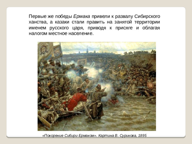 Первые же победы Ермака привели к развалу Сибирского ханства, а казаки стали править на занятой территории именем русского царя, приводя к присяге и облагая налогом местное население. «Покорение Сибири Ермаком». Картина В. Сурикова, 1895