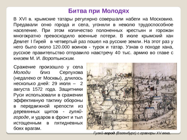 Битва при Молодях В XVI в. крымские татары регулярно совершали набеги на Московию. Предавали огню города и села, угоняли в неволю трудоспособное население. При этом количество полоненных крестьян и горожан многократно превосходило военные потери. В июле крымский хан Девлет I Гирей   в четвертый раз пошел на русские земли. На этот раз у него было около 120.000 воинов - турок и татар. Узнав о походе хана, русское правительство отправило навстречу 40 тыс. армию во главе с князем М. И. Воротынским. Сражение произошло у села Молоди близ Серпухова (недалеко от Москвы), длилось несколько дней: 29 июля – 2 августа 1572 года. Защитники Руси использовали в сражении эффективную тактику обороны в передвижной крепости из деревянных щитов - гуляй-городе , и ударов в фронт и тыл истощенным в пятидневных боях врагам. Гуляй- город  (Вагенбург) с гравюры XV века.
