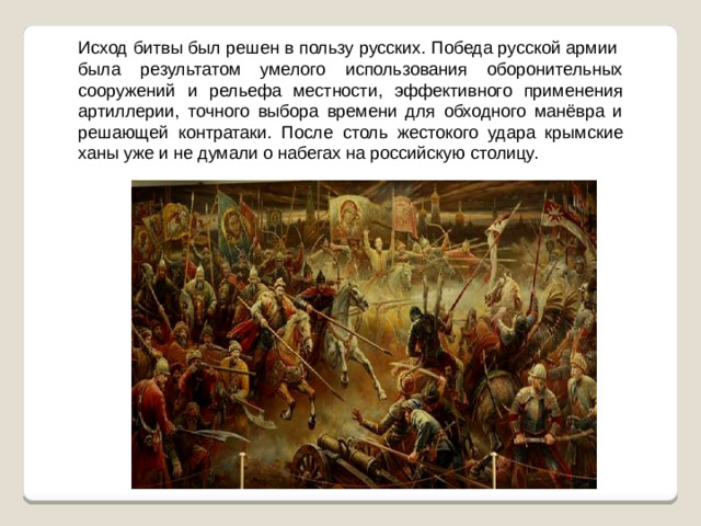 Исход битвы был решен в пользу русских. Победа русской армии была результатом умелого использования оборонительных сооружений и рельефа местности, эффективного применения артиллерии, точного выбора времени для обходного манёвра и решающей контратаки. После столь жестокого удара крымские ханы уже и не думали о набегах на российскую столицу.