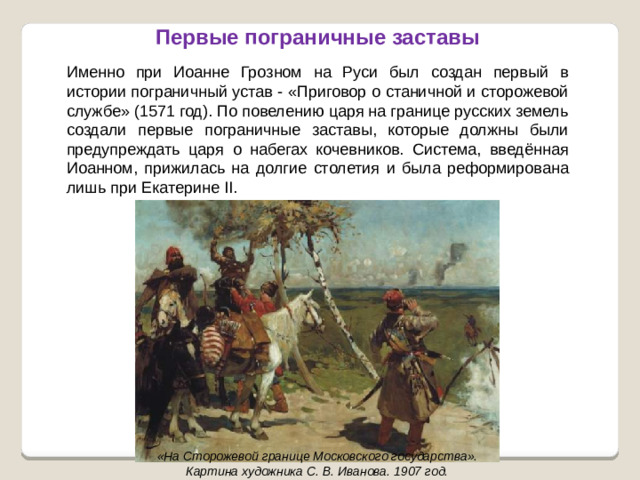 Именно при Иоанне Грозном на Руси был создан первый в истории пограничный устав - «Приговор о станичной и сторожевой службе» (1571 год). По повелению царя на границе русских земель создали первые пограничные заставы, которые должны были предупреждать царя о набегах кочевников. Система, введённая Иоанном, прижилась на долгие столетия и была реформирована лишь при Екатерине II. Первые пограничные заставы «На Сторожевой границе Московского государства». Картина художника С. В. Иванова. 1907 год.