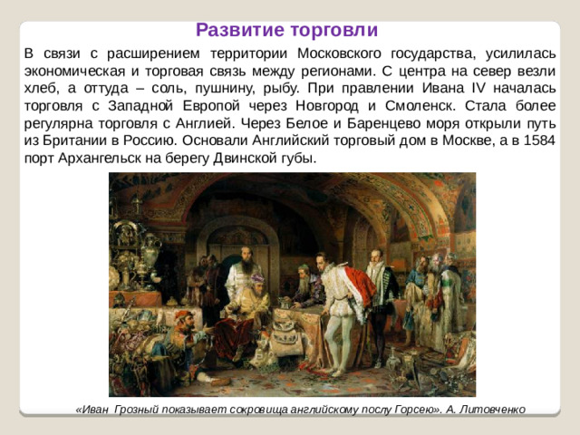 Развитие торговли В связи с расширением территории Московского государства, усилилась экономическая и торговая связь между регионами. С центра на север везли хлеб, а оттуда – соль, пушнину, рыбу. При правлении Ивана IV началась торговля с Западной Европой через Новгород и Смоленск. Стала более регулярна торговля с Англией. Через Белое и Баренцево моря открыли путь из Британии в Россию. Основали Английский торговый дом в Москве, а в 1584 порт Архангельск на берегу Двинской губы.  «Иван Грозный показывает сокровища английскому послу Горсею». А. Литовченко