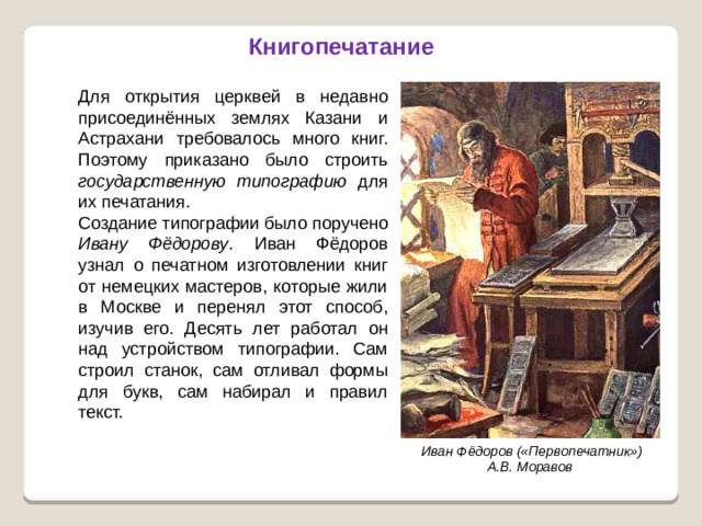 Книгопечатание Для открытия церквей в недавно присоединённых землях Казани и Астрахани требовалось много книг. Поэтому приказано было строить государственную типографию для их печатания. Создание типографии было поручено Ивану Фёдорову . Иван Фёдоров узнал о печатном изготовлении книг от немецких мастеров, которые жили в Москве и перенял этот способ, изучив его. Десять лет работал он над устройством типографии. Сам строил станок, сам отливал формы для букв, сам набирал и правил текст. Иван Фёдоров («Первопечатник») А.В. Моравов