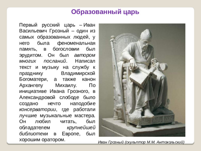 Образованный царь Первый русский царь – Иван Васильевич Грозный – один из самых образованных людей, у него была феноменальная память, в богословии был эрудитом. Он был автором многих посланий . Написал текст и музыку на службу к празднику Владимирской Богоматери, а также канон Архангелу Михаилу. По инициативе Ивана Грозного, в Александровой слободе было создано нечто наподобие консерватории , где работали лучшие музыкальные мастера. Он любил читать, был обладателем крупнейшей библиотек и в Европе, был хорошим оратором. Иван Грозный (скульптор М.М. Антокольский)