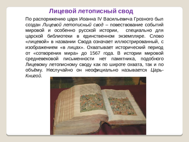 Лицевой летописный свод По распоряжению царя Иоанна IV Васильевича Грозного был создан Лицевой летописный свод – повествование событий мировой и особенно русской истории, специально для царской библиотеки в единственном экземпляре. Слово «лицевой» в названии Свода означает иллюстрированный, с изображением «в лицах». Охватывает исторический период от «сотворения мира» до 1567 года. В истории мировой средневековой письменности нет памятника, подобного Лицевому летописному своду как по широте охвата, так и по объёму. Неслучайно он неофициально называется Царь-Книгой.